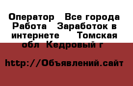 Оператор - Все города Работа » Заработок в интернете   . Томская обл.,Кедровый г.